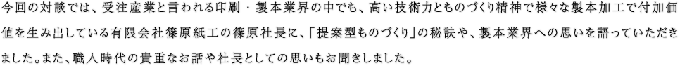 今回の対談では、受注産業と言われる印刷・製本業界の中でも、高い技術力とものづくり精神で様々な製本加工で付加価値を生み出している有限会社篠原紙工の篠原社長に、「提案型ものづくり」の秘訣や、製本業界への思いを語っていただきました。また、職人時代の貴重なお話や社長としての思いもお聞きしました。